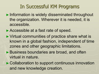 In Successful KM Programs
► Information   is widely disseminated throughout
  the organization. Wherever it is needed, it is
  accessible.
► Accessible at a fast rate of speed.
► Virtual communities of practice share what is
  known in a global fashion, independent of time
  zones and other geographic limitations.
► Business boundaries are broad, and often
  virtual in nature.
► Collaboration to support continuous innovation
  and new knowledge creation.
 