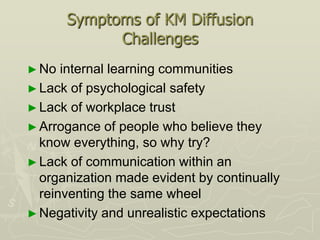 Symptoms of KM Diffusion
             Challenges
► No  internal learning communities
► Lack of psychological safety
► Lack of workplace trust
► Arrogance of people who believe they
  know everything, so why try?
► Lack of communication within an
  organization made evident by continually
  reinventing the same wheel
► Negativity and unrealistic expectations
 