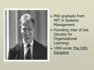 ► PhD  graduate from
  MIT in Systems
  Management
► Founding chair of SoL
  (Society for
  Organizational
  Learning)
► 1990 wrote The Fifth
  Discipline
 