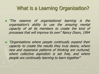 What is a Learning Organisation?

►   "The essence of organisational learning is the
    organisation's ability to use the amazing mental
    capacity of all its members to create the kind of
    processes that will improve its own" Nancy Dixon, 1994

►   "Organisations where people continually expand their
    capacity to create the results they truly desire, where
    new and expansive patterns of thinking are nurtured,
    where collective aspiration is set free, and where
    people are continually learning to learn together“
 