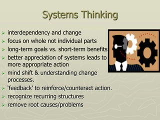 Systems Thinking
   interdependency and change
   focus on whole not individual parts
   long-term goals vs. short-term benefits
   better appreciation of systems leads to
    more appropriate action
   mind shift & understanding change
    processes.
   „feedback‟ to reinforce/counteract action.
   recognize recurring structures
   remove root causes/problems
 