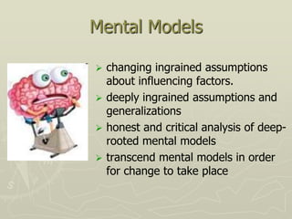 Mental Models

 changing ingrained assumptions
  about influencing factors.
 deeply ingrained assumptions and
  generalizations
 honest and critical analysis of deep-
  rooted mental models
 transcend mental models in order
  for change to take place
 