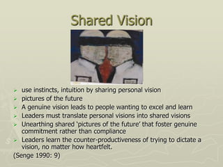 Shared Vision



  use instincts, intuition by sharing personal vision
 pictures of the future
 A genuine vision leads to people wanting to excel and learn
 Leaders must translate personal visions into shared visions
 Unearthing shared „pictures of the future‟ that foster genuine
   commitment rather than compliance
 Leaders learn the counter-productiveness of trying to dictate a
   vision, no matter how heartfelt.
(Senge 1990: 9)
 