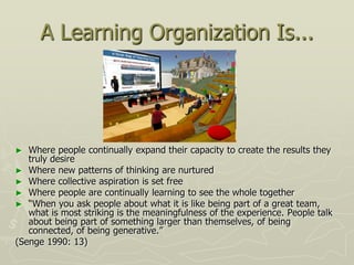 A Learning Organization Is...




►  Where people continually expand their capacity to create the results they
   truly desire
► Where new patterns of thinking are nurtured
► Where collective aspiration is set free
► Where people are continually learning to see the whole together
► “When you ask people about what it is like being part of a great team,
   what is most striking is the meaningfulness of the experience. People talk
   about being part of something larger than themselves, of being
   connected, of being generative.”
(Senge 1990: 13)
 