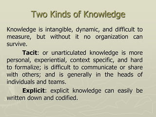 Two Kinds of Knowledge
Knowledge is intangible, dynamic, and difficult to
measure, but without it no organization can
survive.
       Tacit: or unarticulated knowledge is more
personal, experiential, context specific, and hard
to formalize; is difficult to communicate or share
with others; and is generally in the heads of
individuals and teams.
       Explicit: explicit knowledge can easily be
written down and codified.
 
