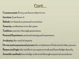Cont…
Common sense: Every one knows that it is so
Intuition: I just know it
Beliefs: it is based on personal conviction
Tenacity: verification over the years
Tradition: practice through generations
Personal Experience: personal testing and experience

Authority: the word of experts
Divine and supernatural powers: the revelations of God and of other powers
Reason and logic: the intellect can capture truth and knowledge directly
Scientific methods: knowledge is derived through empirical procedures
 