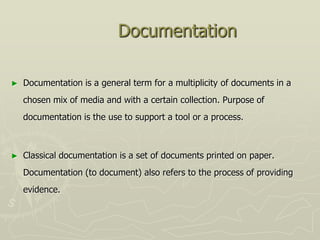 Documentation

►   Documentation is a general term for a multiplicity of documents in a
    chosen mix of media and with a certain collection. Purpose of
    documentation is the use to support a tool or a process.



►   Classical documentation is a set of documents printed on paper.
    Documentation (to document) also refers to the process of providing
    evidence.
 