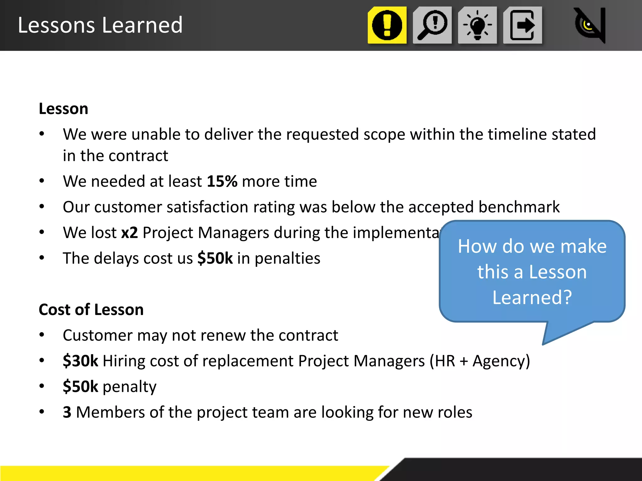 Lessons Learned
Lesson
• We were unable to deliver the requested scope within the timeline stated
in the contract
• We needed at least 15% more time
• Our customer satisfaction rating was below the accepted benchmark
• We lost x2 Project Managers during the implementation
• The delays cost us $50k in penalties
Cost of Lesson
• Customer may not renew the contract
• $30k Hiring cost of replacement Project Managers (HR + Agency)
• $50k penalty
• 3 Members of the project team are looking for new roles
How do we make
this a Lesson
Learned?
 