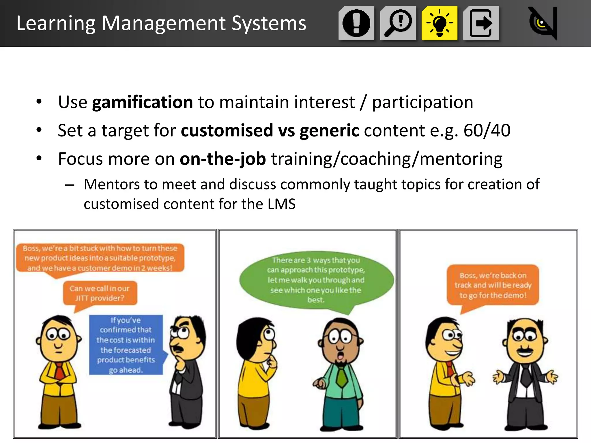 Learning Management Systems
• Use gamification to maintain interest / participation
• Set a target for customised vs generic content e.g. 60/40
• Focus more on on-the-job training/coaching/mentoring
– Mentors to meet and discuss commonly taught topics for creation of
customised content for the LMS
 