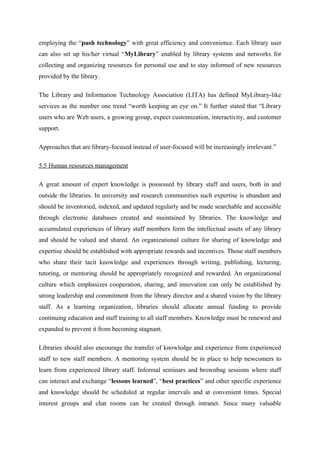 employing the “push technology” with great efficiency and convenience. Each library user
can also set up his/her virtual “MyLibrary” enabled by library systems and networks for
collecting and organizing resources for personal use and to stay informed of new resources
provided by the library.

The Library and Information Technology Association (LITA) has defined MyLibrary-like
services as the number one trend “worth keeping an eye on.” It further stated that “Library
users who are Web users, a growing group, expect customization, interactivity, and customer
support.

Approaches that are library-focused instead of user-focused will be increasingly irrelevant.”

5.5 Human resources management

A great amount of expert knowledge is possessed by library staff and users, both in and
outside the libraries. In university and research communities such expertise is abundant and
should be inventoried, indexed, and updated regularly and be made searchable and accessible
through electronic databases created and maintained by libraries. The knowledge and
accumulated experiences of library staff members form the intellectual assets of any library
and should be valued and shared. An organizational culture for sharing of knowledge and
expertise should be established with appropriate rewards and incentives. Those staff members
who share their tacit knowledge and experiences through writing, publishing, lecturing,
tutoring, or mentoring should be appropriately recognized and rewarded. An organizational
culture which emphasizes cooperation, sharing, and innovation can only be established by
strong leadership and commitment from the library director and a shared vision by the library
staff. As a learning organization, libraries should allocate annual funding to provide
continuing education and staff training to all staff members. Knowledge must be renewed and
expanded to prevent it from becoming stagnant.

Libraries should also encourage the transfer of knowledge and experience from experienced
staff to new staff members. A mentoring system should be in place to help newcomers to
learn from experienced library staff. Informal seminars and brownbag sessions where staff
can interact and exchange “lessons learned”, “best practices” and other specific experience
and knowledge should be scheduled at regular intervals and at convenient times. Special
interest groups and chat rooms can be created through intranet. Since many valuable
 