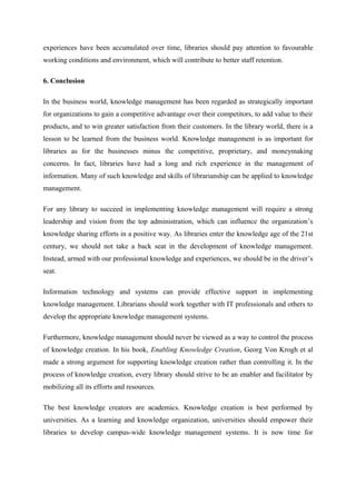 experiences have been accumulated over time, libraries should pay attention to favourable
working conditions and environment, which will contribute to better staff retention.

6. Conclusion

In the business world, knowledge management has been regarded as strategically important
for organizations to gain a competitive advantage over their competitors, to add value to their
products, and to win greater satisfaction from their customers. In the library world, there is a
lesson to be learned from the business world. Knowledge management is as important for
libraries as for the businesses minus the competitive, proprietary, and moneymaking
concerns. In fact, libraries have had a long and rich experience in the management of
information. Many of such knowledge and skills of librarianship can be applied to knowledge
management.

For any library to succeed in implementing knowledge management will require a strong
leadership and vision from the top administration, which can influence the organization’s
knowledge sharing efforts in a positive way. As libraries enter the knowledge age of the 21st
century, we should not take a back seat in the development of knowledge management.
Instead, armed with our professional knowledge and experiences, we should be in the driver’s
seat.

Information technology and systems can provide effective support in implementing
knowledge management. Librarians should work together with IT professionals and others to
develop the appropriate knowledge management systems.

Furthermore, knowledge management should never be viewed as a way to control the process
of knowledge creation. In his book, Enabling Knowledge Creation, Georg Von Krogh et al
made a strong argument for supporting knowledge creation rather than controlling it. In the
process of knowledge creation, every library should strive to be an enabler and facilitator by
mobilizing all its efforts and resources.

The best knowledge creators are academics. Knowledge creation is best performed by
universities. As a learning and knowledge organization, universities should empower their
libraries to develop campus-wide knowledge management systems. It is now time for
 