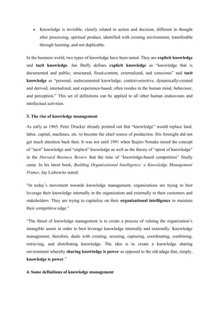 •   Knowledge is invisible, closely related to action and decision, different in thought
        after processing, spiritual product, identified with existing environment, transferable
        through learning, and not duplicable.

In the business world, two types of knowledge have been noted. They are explicit knowledge
and tacit knowledge. Jan Duffy defines explicit knowledge as “knowledge that is
documented and public; structured, fixed-content, externalized, and conscious” and tacit
knowledge as “personal, undocumented knowledge; context-sensitive, dynamically-created
and derived, internalized, and experience-based; often resides in the human mind, behaviour,
and perception.” This set of definitions can be applied to all other human endeavours and
intellectual activities.

3. The rise of knowledge management

As early as 1965, Peter Drucker already pointed out that “knowledge” would replace land,
labor, capital, machines, etc. to become the chief source of production. His foresight did not
get much attention back then. It was not until 1991 when Ikujiro Nonaka raised the concept
of “tacit” knowledge and “explicit” knowledge as well as the theory of “spiral of knowledge”
in the Harvard Business Review that the time of “knowledge-based competition” finally
came. In his latest book, Building Organizational Intelligence: a Knowledge Management
Primer, Jay Liebowitz stated:

“In today’s movement towards knowledge management, organizations are trying to best
leverage their knowledge internally in the organization and externally to their customers and
stakeholders. They are trying to capitalize on their organizational intelligence to maintain
their competitive edge.”

“The thrust of knowledge management is to create a process of valuing the organization’s
intangible assets in order to best leverage knowledge internally and externally. Knowledge
management, therefore, deals with creating, securing, capturing, coordinating, combining,
retrieving, and distributing knowledge. The idea is to create a knowledge sharing
environment whereby sharing knowledge is power as opposed to the old adage that, simply,
knowledge is power.”

4. Some definitions of knowledge management
 