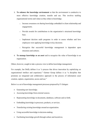 3. To enhance the knowledge environment so that the environment is conductive to
       more effective knowledge creation, transfer and use. This involves tackling
       organizational norms and values as they relate to knowledge.

           o   Increase awareness on sharing knowledge embedded in client relationship and
               engagements.

           o   Provide awards for contributions to the organization’s structured knowledge
               base.

           o   Implement decision audit programs in order to assess whether and how
               employees were applying knowledge in key decisions.

           o   Recognize that successful knowledge management is dependent upon
               structures and cultures.

   4. To manage knowledge as an asset and to recognize the value of knowledge to an
       organization.

Others, however, sought to take a process view to define knowledge management.

For example, Jan Duffy defines it as “a process that drives innovation by capitalizing on
organizational intellect and experience.” Gartner Group defines it as “a discipline that
promotes an integrated and collaborative approach to the process of information asset
creation, capture, organization, access and use.”

Below is a set of knowledge management processes proposed by P. Galagan:

   •   Generating new knowledge.
   •   Accessing knowledge from external sources.

   •   Representing knowledge in documents, databases, software and so forth.

   •   Embedding knowledge in processes, products, or services.

   •   Transferring existing knowledge around an organization.

   •   Using accessible knowledge in decision-making.

   •   Facilitating knowledge growth through culture and incentives.
 
