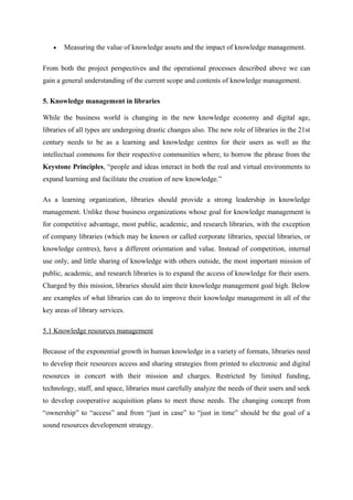 •   Measuring the value of knowledge assets and the impact of knowledge management.

From both the project perspectives and the operational processes described above we can
gain a general understanding of the current scope and contents of knowledge management.

5. Knowledge management in libraries

While the business world is changing in the new knowledge economy and digital age,
libraries of all types are undergoing drastic changes also. The new role of libraries in the 21st
century needs to be as a learning and knowledge centres for their users as well as the
intellectual commons for their respective communities where, to borrow the phrase from the
Keystone Principles, “people and ideas interact in both the real and virtual environments to
expand learning and facilitate the creation of new knowledge.”

As a learning organization, libraries should provide a strong leadership in knowledge
management. Unlike those business organizations whose goal for knowledge management is
for competitive advantage, most public, academic, and research libraries, with the exception
of company libraries (which may be known or called corporate libraries, special libraries, or
knowledge centres), have a different orientation and value. Instead of competition, internal
use only, and little sharing of knowledge with others outside, the most important mission of
public, academic, and research libraries is to expand the access of knowledge for their users.
Charged by this mission, libraries should aim their knowledge management goal high. Below
are examples of what libraries can do to improve their knowledge management in all of the
key areas of library services.

5.1 Knowledge resources management

Because of the exponential growth in human knowledge in a variety of formats, libraries need
to develop their resources access and sharing strategies from printed to electronic and digital
resources in concert with their mission and charges. Restricted by limited funding,
technology, staff, and space, libraries must carefully analyze the needs of their users and seek
to develop cooperative acquisition plans to meet these needs. The changing concept from
“ownership” to “access” and from “just in case” to “just in time” should be the goal of a
sound resources development strategy.
 