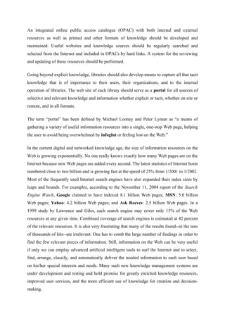 An integrated online public access catalogue (OPAC) with both internal and external
resources as well as printed and other formats of knowledge should be developed and
maintained. Useful websites and knowledge sources should be regularly searched and
selected from the Internet and included in OPACs by hard links. A system for the reviewing
and updating of these resources should be performed.

Going beyond explicit knowledge, libraries should also develop means to capture all that tacit
knowledge that is of importance to their users, their organizations, and to the internal
operation of libraries. The web site of each library should serve as a portal for all sources of
selective and relevant knowledge and information whether explicit or tacit, whether on site or
remote, and in all formats.

The term “portal” has been defined by Michael Looney and Peter Lyman as “a means of
gathering a variety of useful information resources into a single, one-stop Web page, helping
the user to avoid being overwhelmed by infoglut or feeling lost on the Web.”

In the current digital and networked knowledge age, the size of information resources on the
Web is growing exponentially. No one really knows exactly how many Web pages are on the
Internet because new Web pages are added every second. The latest statistics of Internet hosts
numbered close to two billion and is growing fast at the speed of 25% from 1/2001 to 1/2002.
Most of the frequently used Internet search engines have also expanded their index sizes by
leaps and bounds. For examples, according to the November 11, 2004 report of the Search
Engine Watch, Google claimed to have indexed 8.1 billion Web pages; MSN: 5.0 billion
Web pages; Yahoo: 4.2 billion Web pages; and Ask Reeves: 2.5 billion Web pages. In a
1999 study by Lawrence and Giles, each search engine may cover only 15% of the Web
resources at any given time. Combined coverage of search engines is estimated at 42 percent
of the relevant resources. It is also very frustrating that many of the results found--in the tens
of thousands of hits--are irrelevant. One has to comb the large number of findings in order to
find the few relevant pieces of information. Still, information on the Web can be very useful
if only we can employ advanced artificial intelligent tools to surf the Internet and to select,
find, arrange, classify, and automatically deliver the needed information to each user based
on his/her special interests and needs. Many such new knowledge management systems are
under development and testing and hold promise for greatly enriched knowledge resources,
improved user services, and the more efficient use of knowledge for creation and decision-
making.
 