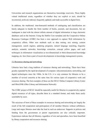 Universities and research organizations are themselves knowledge reservoirs. These highly
valued intellectual assets, regardless of whether they are explicit or tacit, should be
inventoried, archived, indexed, frequently updated, and made accessible in digital form.

In addition, the traditional, time-honoured methods of cataloguing and classification are
barely adequate to handle the finite number of books, journals, and documents, but are
inadequate to deal with the almost infinite amount of digital information in large electronic
databases and on the Internet. Using the Dublin Core metadata and the Cooperative Online
Resources Catalogue (CORC) has been a new approach to capture Web information by
cooperative efforts. Other new methods such as data mining, text mining, content
management, search engines, spidering programs, natural language searching, linguistic
analysis, semantic networks, knowledge extraction, concept yellow pages, and such
techniques in information visualization as two-dimensional or three-dimensional knowledge
mapping, etc. have been a part of recent developments in knowledge management systems.

5.2 Resources sharing and networking

Libraries have had a long tradition of resources sharing and networking. These have been
greatly expanded by the rapid development of computer, telecommunication, networking, and
digital technologies since the 1960s. In the U.S. it is very common for libraries to be a
member of several consortia at the same time for various types of cooperative work and
resources sharing. The best examples of these are the OCLC Online Computer Library Center
and OhioLINK (Ohio Library and Information Network).

The CORC project of OCLC should be especially useful for libraries to cooperatively capture
digital resources of all types, describe them in a standard format, and make them easily
searchable by users.

The successes of most of these examples in resources sharing and networking are largely the
result of the full cooperation and participation of all member libraries without selfishness.
Large and major libraries must take the lead in such an endeavour. Supports in policies and
funding from the government or parent organizations are also critically important.
Experiences indicate that all libraries, regardless of size and specialties, have been benefited
by library cooperation and resources sharing.
 