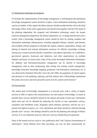 5.3 Information technology development

To facilitate the implementation of knowledge management, a well-designed and operational
knowledge management system should be in place. Latest information technology should be
used as an enabler. In this regard, the library director should consider him/her self as the chief
knowledge officer of the entire organization and should work together with the CIO, heads of
the planning department, the computer and information technology canter, the human
resources management department, the finance department, etc. to design and develop such a
system. Such a knowledge management system should be built on existing computer and
information technology infrastructures, including upgraded intranet, extranet, and Internet,
and available software programs to facilitate the capture, analysis, organization, storage, and
sharing of internal and external information resources for effective knowledge exchange
among users, resource persons (faculty, researchers, and subjects specialists, etc.), publishers,
government agencies, businesses and industries, and other organizations via multiple
channels and layers. In recent years, many of the newly developed information technologies
for database and information/document management can be utilized in knowledge
management; such as, data warehousing, data mining, text mining, content management,
knowledge extraction, knowledge mapping, groupware, and information visualization, etc. It
was observed by Hsinchun Chen that “since the mid 1990s, the popularity of search engines
and advances in web spidering, indexing, and link analysis have 12Knowledge transformed
IR systems into newer and more powerful search tools for content on the Internet.”

5.4 User services

The utmost goal of knowledge management is to provide users with a variety of quality
services in order to improve the communication, use and creation of knowledge. As much as
possible these services should be tailored to the interest and needs of each user. Information
about each user can be obtained by analyzing the records of user registration, surveys,
circulation and interlibrary loans, frequently asked reference questions, and the use of e-
journal and digital resources, etc. User satisfaction and needs should be collected through
periodic users’ surveys. The findings should be used for the planning and redesign of library
services. It is very important, however, that user’s privacy should always be protected.

Some of the manual services such as “new publication alert” and “selective dissemination of
information,” which libraries have been providing, can now be done automatically by
 