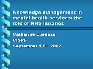 Knowledge management in
mental health services: the
role of NHS libraries
Catherine Ebenezer
CISPB
September 13th 2002
 