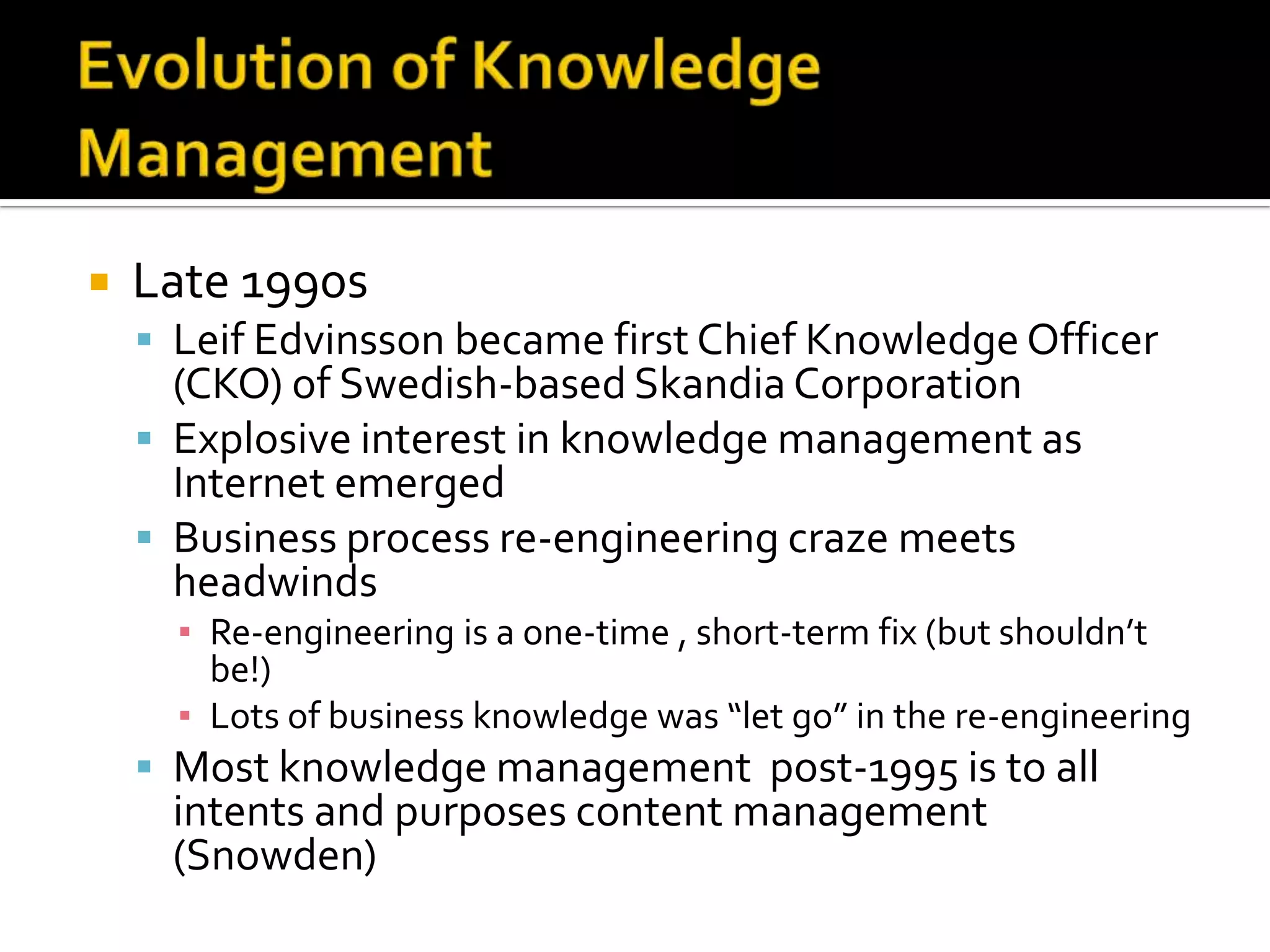    Late 1990s
     Leif Edvinsson became first Chief Knowledge Officer
      (CKO) of Swedish-based Skandia Corporation
     Explosive interest in knowledge management as
      Internet emerged
     Business process re-engineering craze meets
      headwinds
      ▪ Re-engineering is a one-time , short-term fix (but shouldn’t
        be!)
      ▪ Lots of business knowledge was “let go” in the re-engineering
     Most knowledge management post-1995 is to all
     intents and purposes content management
     (Snowden)
 