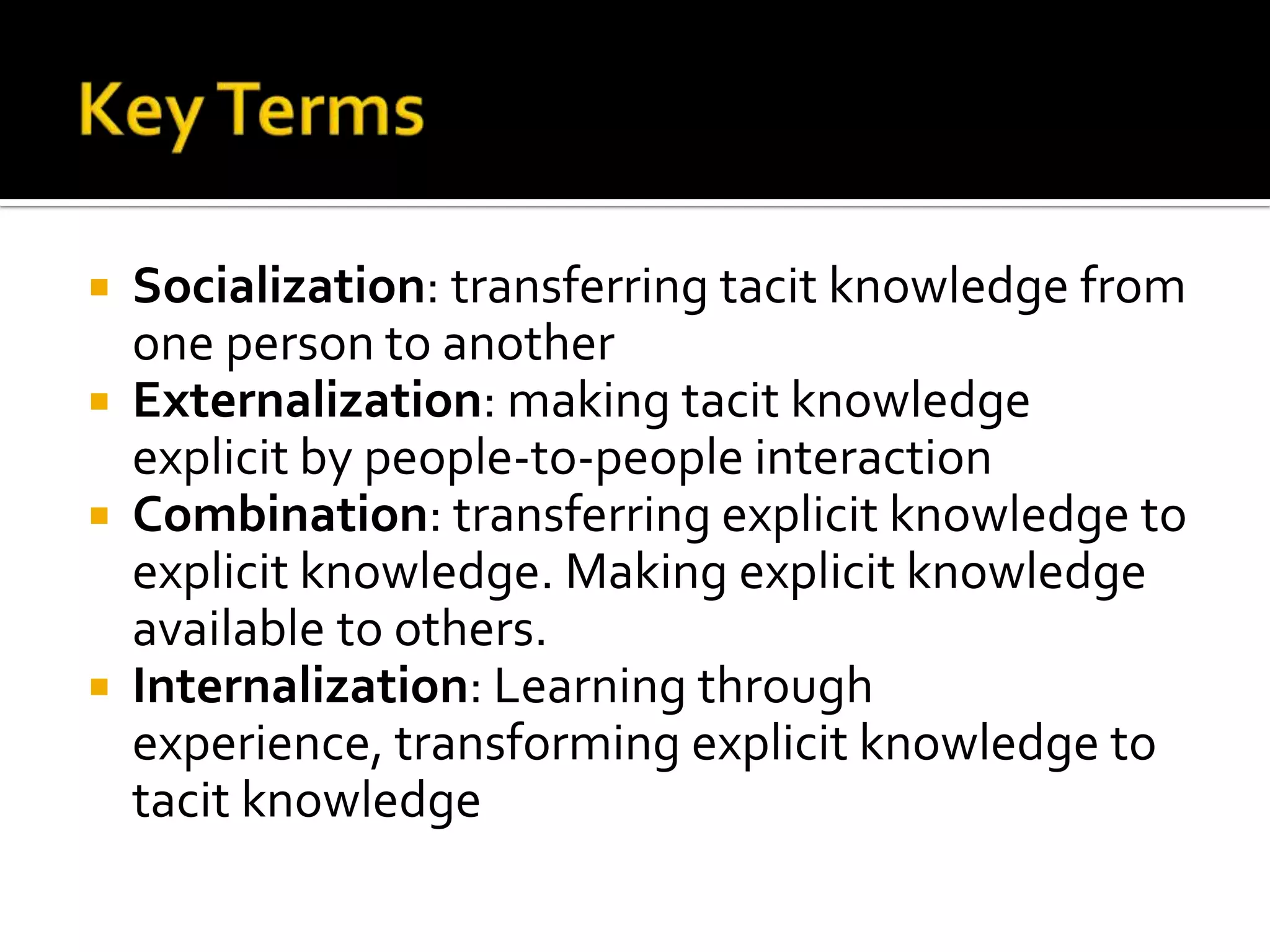  Socialization: transferring tacit knowledge from
  one person to another
 Externalization: making tacit knowledge
  explicit by people-to-people interaction
 Combination: transferring explicit knowledge to
  explicit knowledge. Making explicit knowledge
  available to others.
 Internalization: Learning through
  experience, transforming explicit knowledge to
  tacit knowledge
 