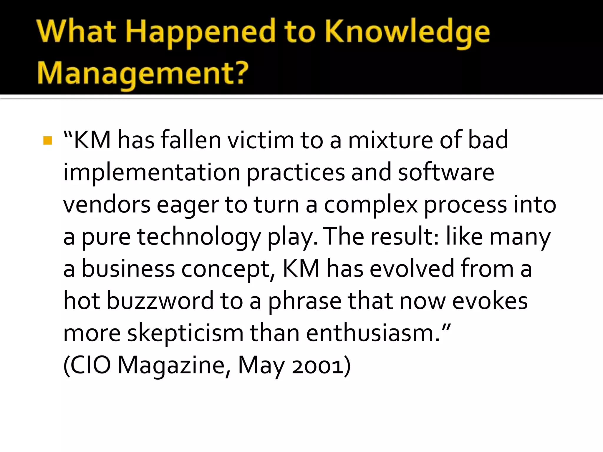    “KM has fallen victim to a mixture of bad
    implementation practices and software
    vendors eager to turn a complex process into
    a pure technology play. The result: like many
    a business concept, KM has evolved from a
    hot buzzword to a phrase that now evokes
    more skepticism than enthusiasm.”
    (CIO Magazine, May 2001)
 