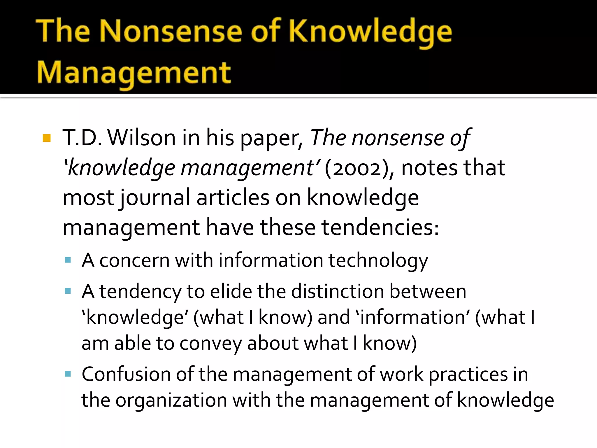    T.D. Wilson in his paper, The nonsense of
    ‘knowledge management’ (2002), notes that
    most journal articles on knowledge
    management have these tendencies:
     A concern with information technology
     A tendency to elide the distinction between
      ‘knowledge’ (what I know) and ‘information’ (what I
      am able to convey about what I know)
     Confusion of the management of work practices in
      the organization with the management of knowledge
 