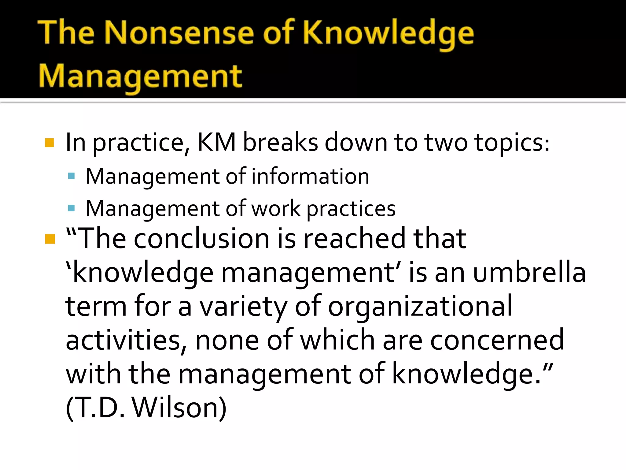    In practice, KM breaks down to two topics:
     Management of information
     Management of work practices
   “The conclusion is reached that
    ‘knowledge management’ is an umbrella
    term for a variety of organizational
    activities, none of which are concerned
    with the management of knowledge.”
    (T.D. Wilson)
 