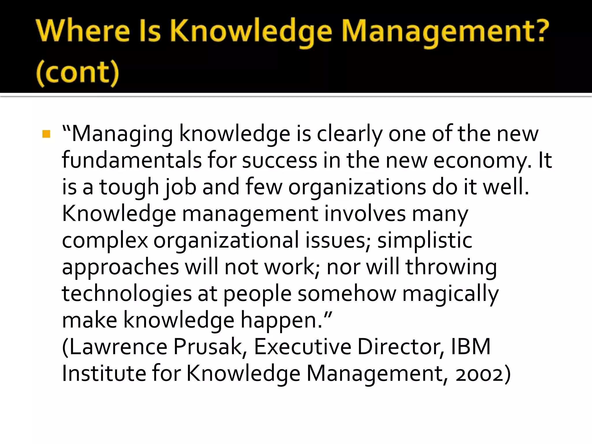    “Managing knowledge is clearly one of the new
    fundamentals for success in the new economy. It
    is a tough job and few organizations do it well.
    Knowledge management involves many
    complex organizational issues; simplistic
    approaches will not work; nor will throwing
    technologies at people somehow magically
    make knowledge happen.”
    (Lawrence Prusak, Executive Director, IBM
    Institute for Knowledge Management, 2002)
 