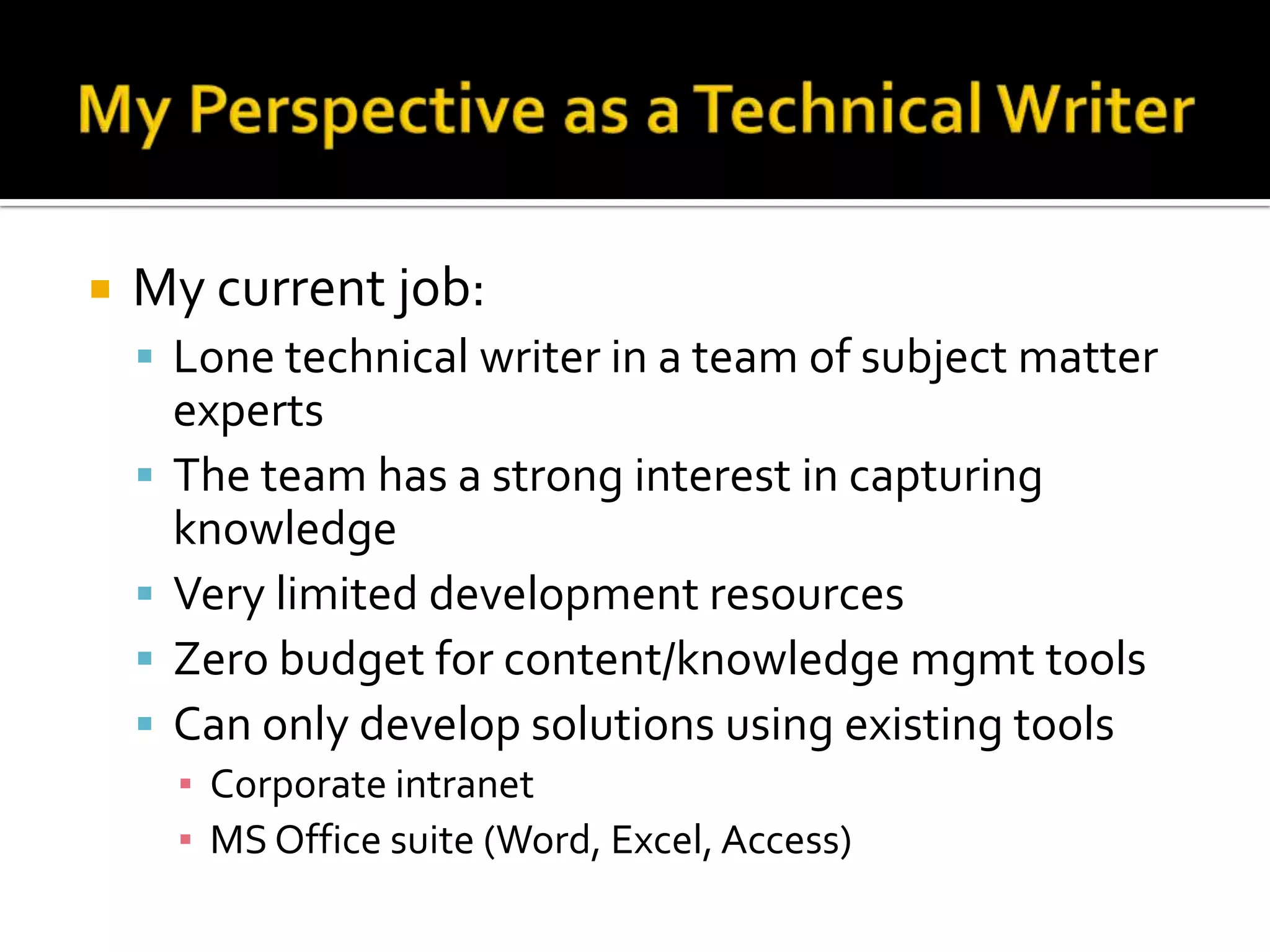    My current job:
     Lone technical writer in a team of subject matter
        experts
       The team has a strong interest in capturing
        knowledge
       Very limited development resources
       Zero budget for content/knowledge mgmt tools
       Can only develop solutions using existing tools
        ▪ Corporate intranet
        ▪ MS Office suite (Word, Excel, Access)
 