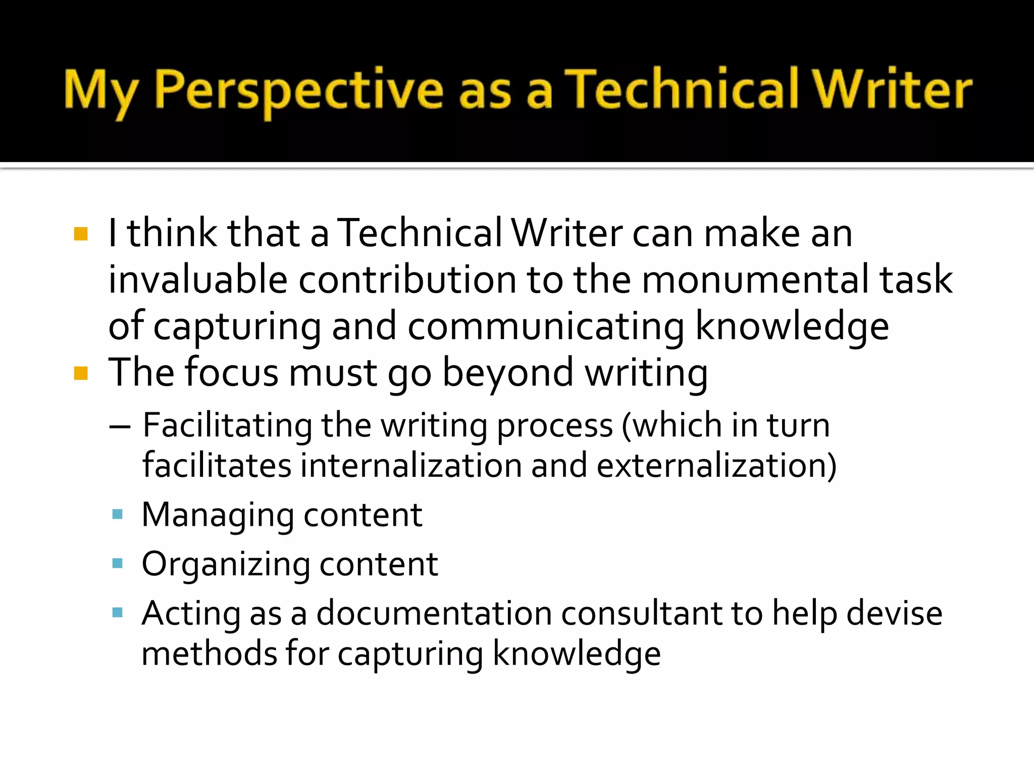    I think that a Technical Writer can make an
    invaluable contribution to the monumental task
    of capturing and communicating knowledge
   The focus must go beyond writing
    – Facilitating the writing process (which in turn
      facilitates internalization and externalization)
     Managing content
     Organizing content
     Acting as a documentation consultant to help devise
      methods for capturing knowledge
 