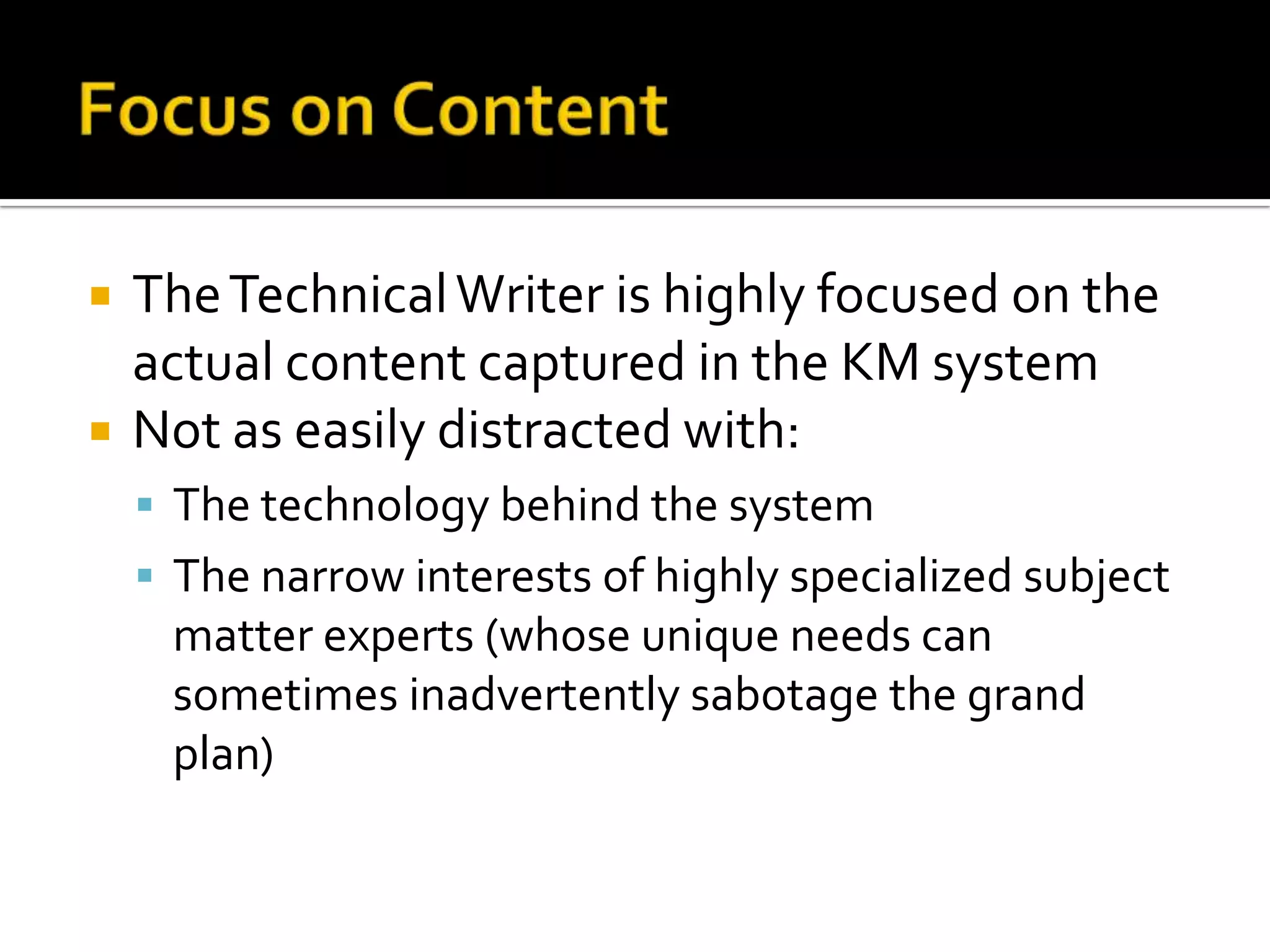    The Technical Writer is highly focused on the
    actual content captured in the KM system
   Not as easily distracted with:
     The technology behind the system
     The narrow interests of highly specialized subject
     matter experts (whose unique needs can
     sometimes inadvertently sabotage the grand
     plan)
 