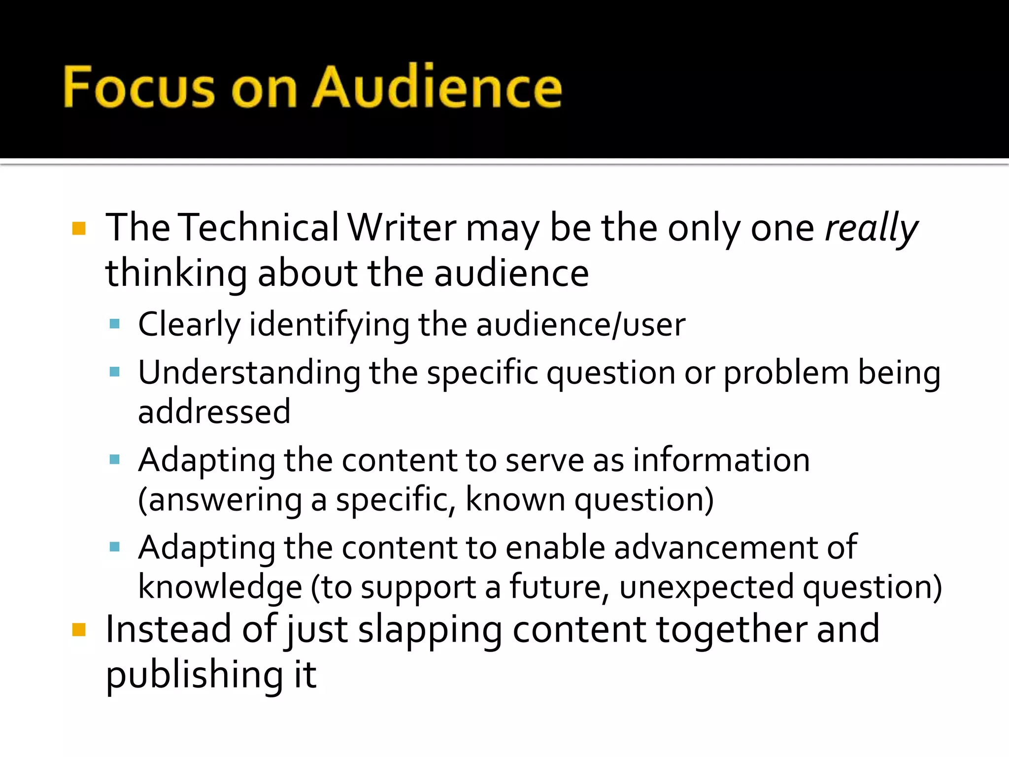    The Technical Writer may be the only one really
    thinking about the audience
     Clearly identifying the audience/user
     Understanding the specific question or problem being
      addressed
     Adapting the content to serve as information
      (answering a specific, known question)
     Adapting the content to enable advancement of
      knowledge (to support a future, unexpected question)
   Instead of just slapping content together and
    publishing it
 