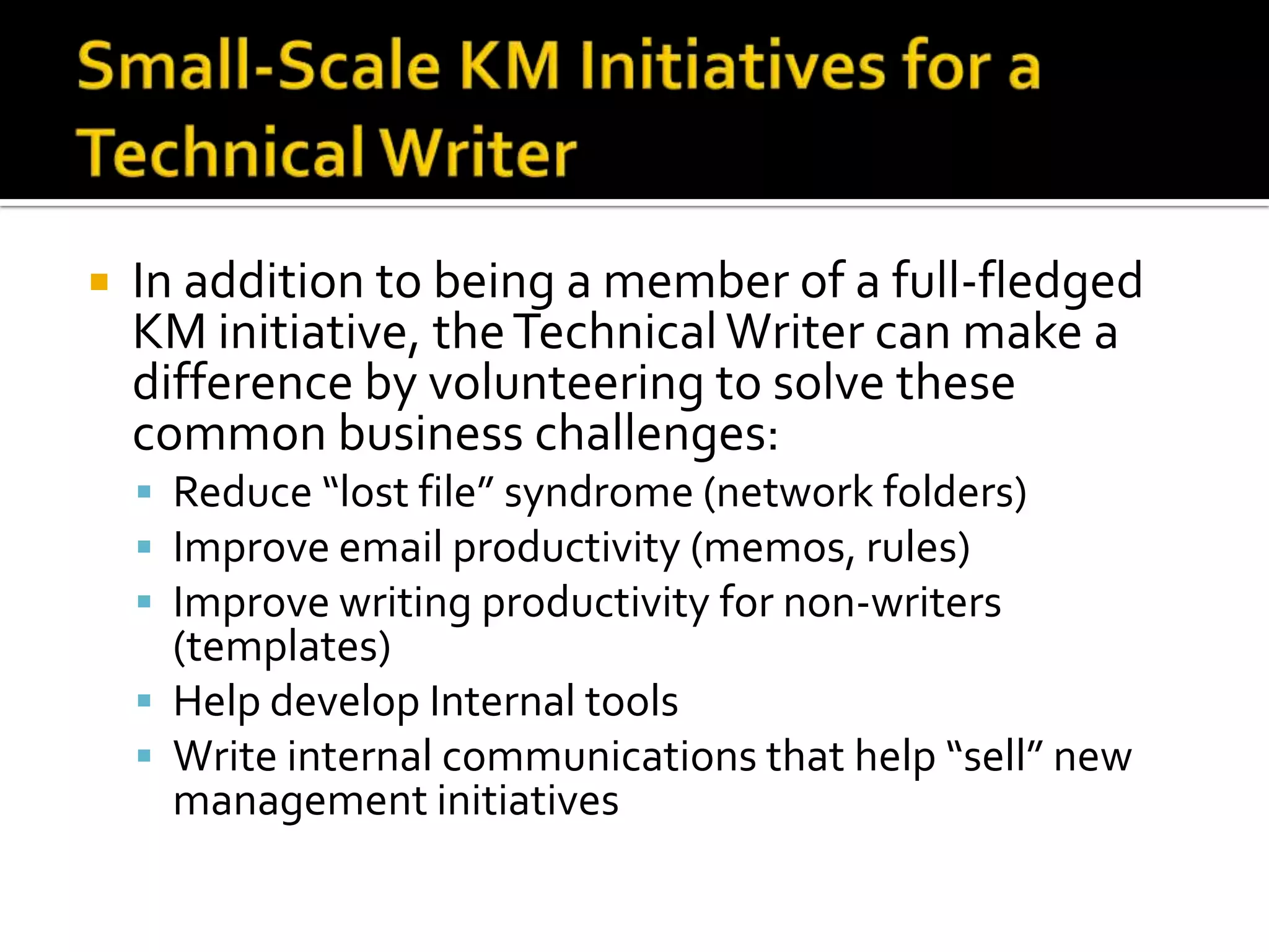    In addition to being a member of a full-fledged
    KM initiative, the Technical Writer can make a
    difference by volunteering to solve these
    common business challenges:
     Reduce “lost file” syndrome (network folders)
     Improve email productivity (memos, rules)
     Improve writing productivity for non-writers
      (templates)
     Help develop Internal tools
     Write internal communications that help “sell” new
      management initiatives
 