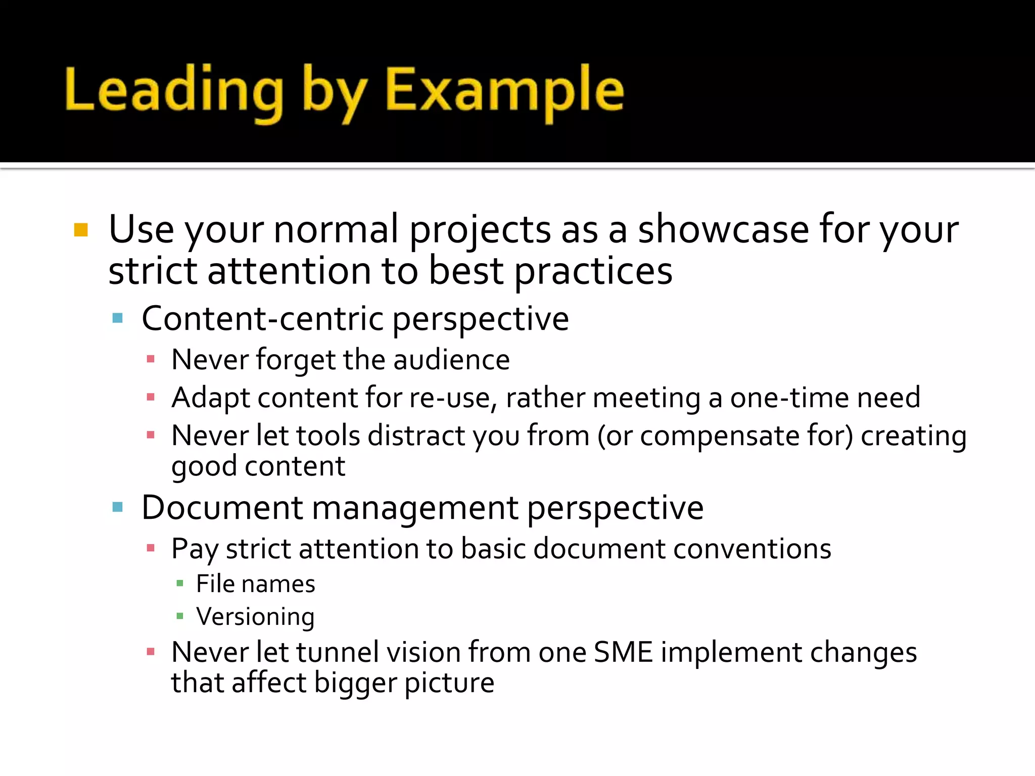    Use your normal projects as a showcase for your
    strict attention to best practices
     Content-centric perspective
      ▪ Never forget the audience
      ▪ Adapt content for re-use, rather meeting a one-time need
      ▪ Never let tools distract you from (or compensate for) creating
        good content
     Document management perspective
      ▪ Pay strict attention to basic document conventions
        ▪ File names
        ▪ Versioning
      ▪ Never let tunnel vision from one SME implement changes
        that affect bigger picture
 