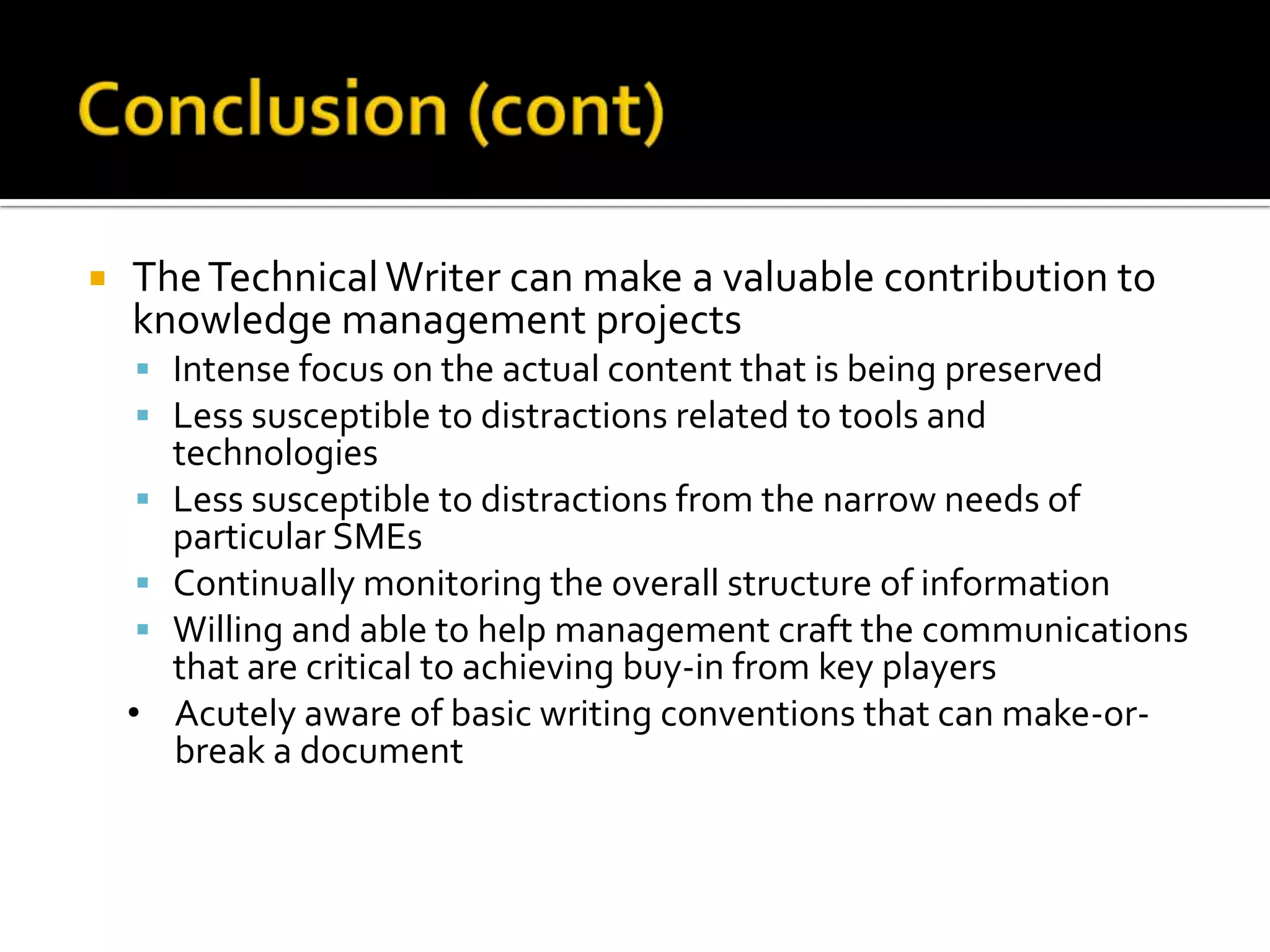    The Technical Writer can make a valuable contribution to
    knowledge management projects
     Intense focus on the actual content that is being preserved
     Less susceptible to distractions related to tools and
        technologies
       Less susceptible to distractions from the narrow needs of
        particular SMEs
       Continually monitoring the overall structure of information
       Willing and able to help management craft the communications
        that are critical to achieving buy-in from key players
    •   Acutely aware of basic writing conventions that can make-or-
        break a document
 