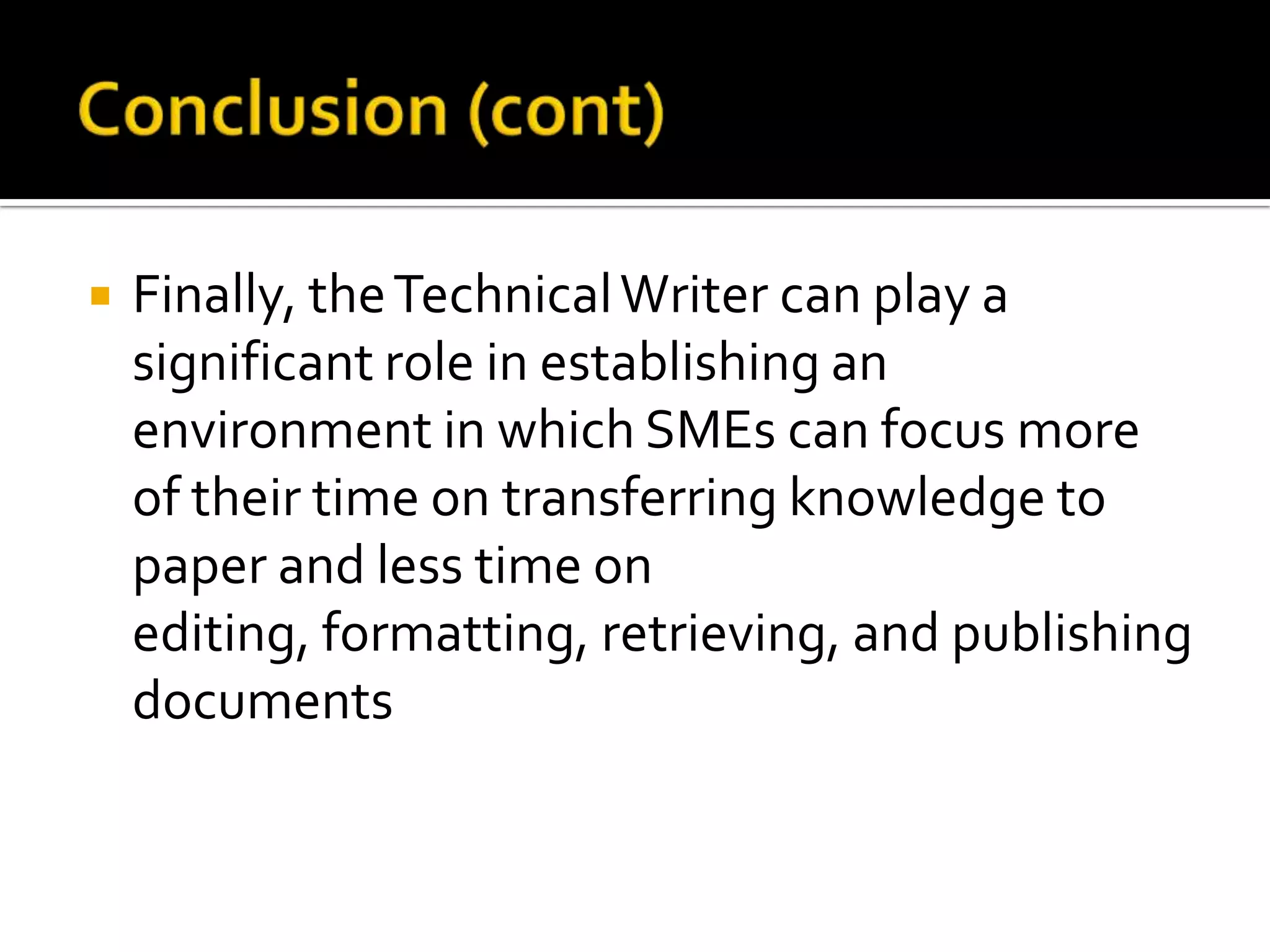    Finally, the Technical Writer can play a
    significant role in establishing an
    environment in which SMEs can focus more
    of their time on transferring knowledge to
    paper and less time on
    editing, formatting, retrieving, and publishing
    documents
 