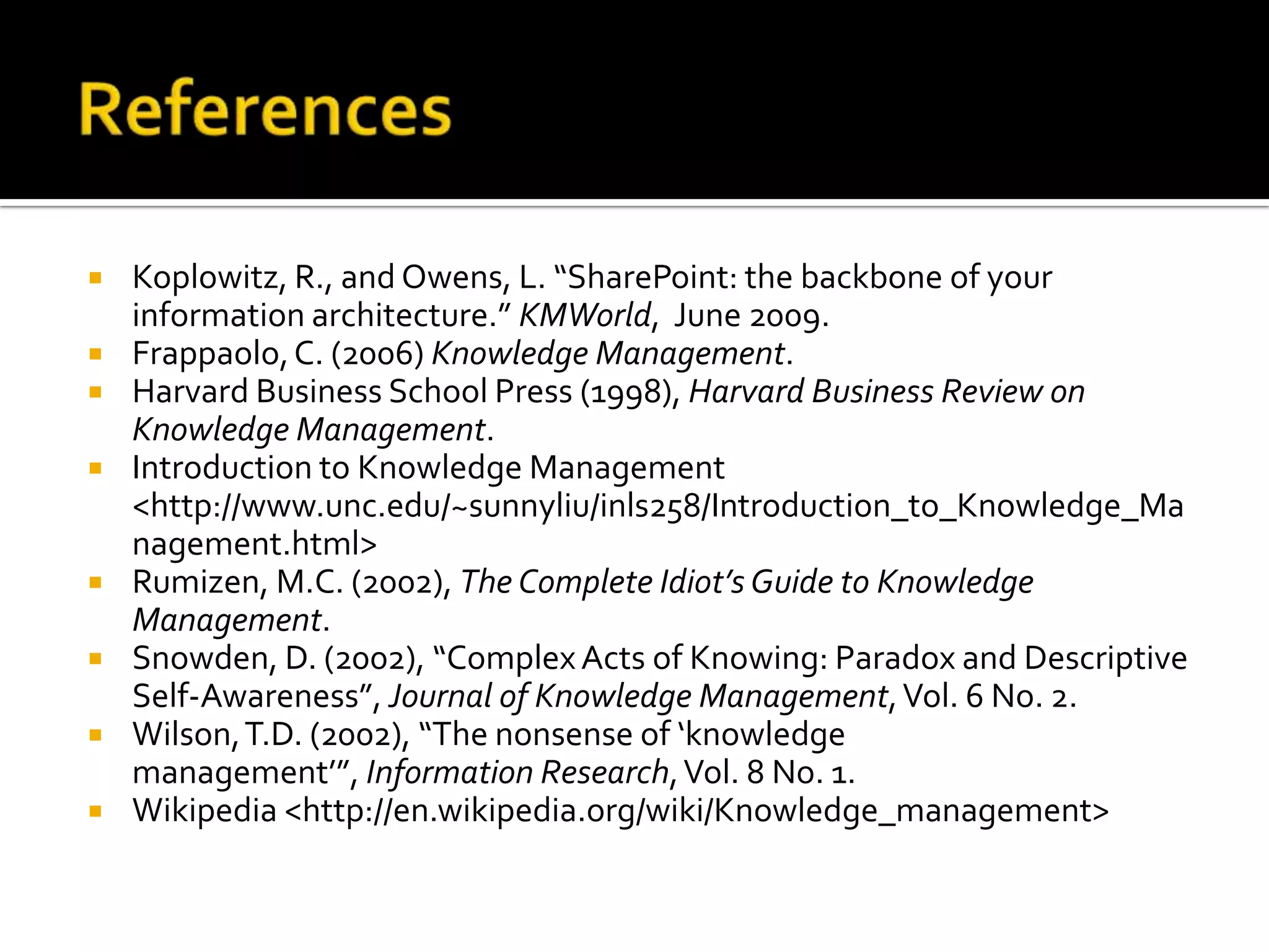    Koplowitz, R., and Owens, L. “SharePoint: the backbone of your
    information architecture.” KMWorld, June 2009.
   Frappaolo, C. (2006) Knowledge Management.
   Harvard Business School Press (1998), Harvard Business Review on
    Knowledge Management.
   Introduction to Knowledge Management
    <http://www.unc.edu/~sunnyliu/inls258/Introduction_to_Knowledge_Ma
    nagement.html>
   Rumizen, M.C. (2002), The Complete Idiot’s Guide to Knowledge
    Management.
   Snowden, D. (2002), “Complex Acts of Knowing: Paradox and Descriptive
    Self-Awareness”, Journal of Knowledge Management, Vol. 6 No. 2.
   Wilson, T.D. (2002), “The nonsense of ‘knowledge
    management’”, Information Research, Vol. 8 No. 1.
   Wikipedia <http://en.wikipedia.org/wiki/Knowledge_management>
 