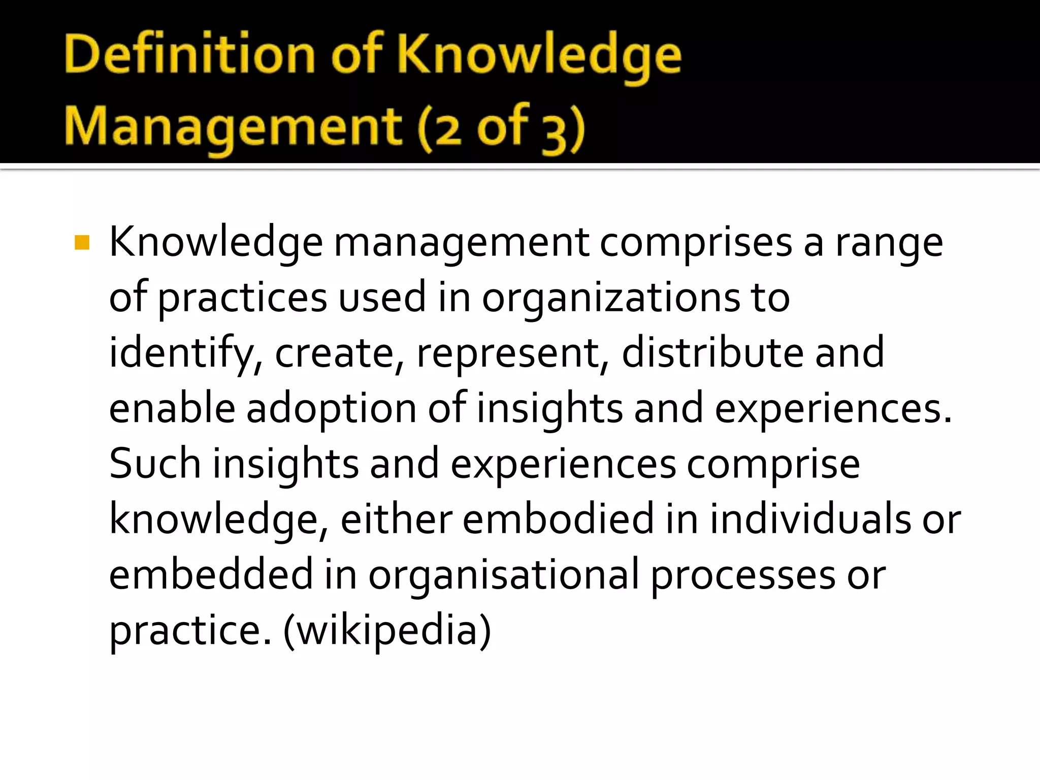    Knowledge management comprises a range
    of practices used in organizations to
    identify, create, represent, distribute and
    enable adoption of insights and experiences.
    Such insights and experiences comprise
    knowledge, either embodied in individuals or
    embedded in organisational processes or
    practice. (wikipedia)
 