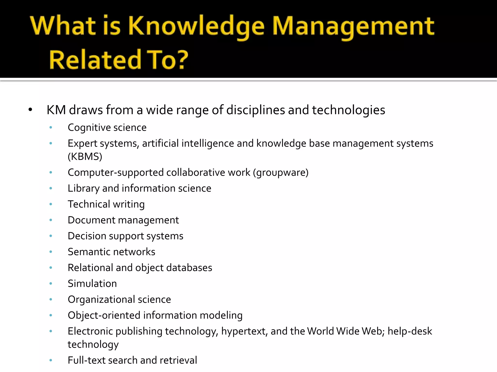 • KM draws from a wide range of disciplines and technologies
   •   Cognitive science
   •   Expert systems, artificial intelligence and knowledge base management systems
       (KBMS)
   •   Computer-supported collaborative work (groupware)
   •   Library and information science
   •   Technical writing
   •   Document management
   •   Decision support systems
   •   Semantic networks
   •   Relational and object databases
   •   Simulation
   •   Organizational science
   •   Object-oriented information modeling
   •   Electronic publishing technology, hypertext, and the World Wide Web; help-desk
       technology
   •   Full-text search and retrieval
 