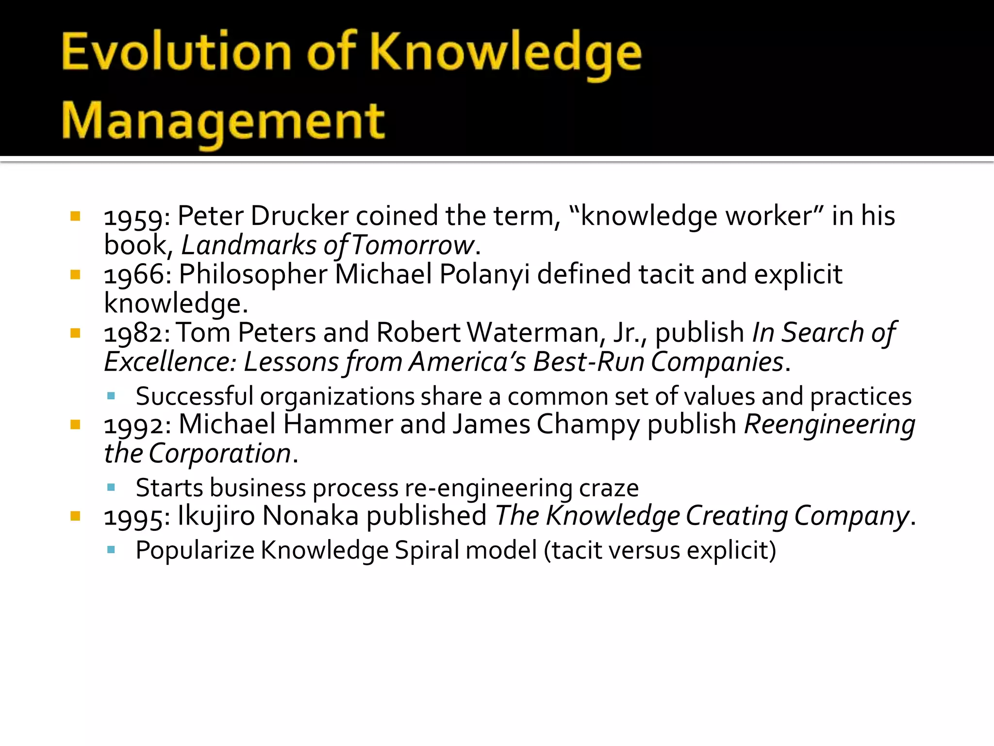  1959: Peter Drucker coined the term, “knowledge worker” in his
  book, Landmarks of Tomorrow.
 1966: Philosopher Michael Polanyi defined tacit and explicit
  knowledge.
 1982: Tom Peters and Robert Waterman, Jr., publish In Search of
  Excellence: Lessons from America’s Best-Run Companies.
     Successful organizations share a common set of values and practices
   1992: Michael Hammer and James Champy publish Reengineering
    the Corporation.
     Starts business process re-engineering craze
   1995: Ikujiro Nonaka published The Knowledge Creating Company.
     Popularize Knowledge Spiral model (tacit versus explicit)
 