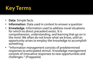 • Data: Simple facts
• Information: Data used in context to answer a question
• Knowledge: Information used to address novel situations
  for which no direct precedent exists. It is
  comprehension, understanding, and learning that go on in
  the mind. We often do not know what we know, until an
  opportunity arises to employ the knowledge to accomplish
  something.
• “Information management consists of predetermined
  responses to anticipated stimuli. Knowledge management
  consists of innovative responses to new opportunities and
  challenges.” (Frappaola)
 
