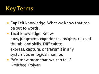    Explicit knowledge: What we know that can
    be put to words.
   Tacit knowledge: Know-
    how, judgment, experience, insights, rules of
    thumb, and skills. Difficult to
    express, capture, or transmit in any
    systematic or logical manner.
   “We know more than we can tell.”
    --Michael Polyani
 
