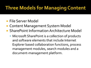    File Server Model
   Content Management System Model
   SharePoint Information Architecture Model
     Microsoft SharePoint is a collection of products
     and software elements that include Internet
     Explorer based collaboration functions, process
     management modules, search modules and a
     document-management platform.
 