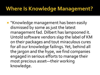    “Knowledge management has been easily
    dismissed by some as just the latest
    management fad. Dilbert has lampooned it.
    Untold software vendors slap the label of KM
    on their packages and tout miraculous cures
    for all our knowledge failings. Yet, behind all
    the jargon and the hype, we find companies
    engaged in serious efforts to manage their
    most precious asset—their working
    knowledge.
 