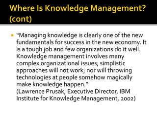    “Managing knowledge is clearly one of the new
    fundamentals for success in the new economy. It
    is a tough job and few organizations do it well.
    Knowledge management involves many
    complex organizational issues; simplistic
    approaches will not work; nor will throwing
    technologies at people somehow magically
    make knowledge happen.”
    (Lawrence Prusak, Executive Director, IBM
    Institute for Knowledge Management, 2002)
 