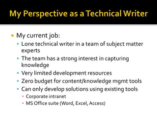    My current job:
     Lone technical writer in a team of subject matter
        experts
       The team has a strong interest in capturing
        knowledge
       Very limited development resources
       Zero budget for content/knowledge mgmt tools
       Can only develop solutions using existing tools
        ▪ Corporate intranet
        ▪ MS Office suite (Word, Excel, Access)
 