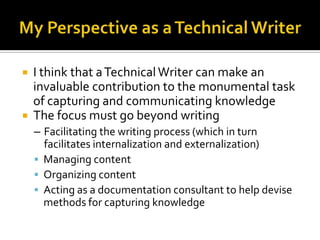    I think that a Technical Writer can make an
    invaluable contribution to the monumental task
    of capturing and communicating knowledge
   The focus must go beyond writing
    – Facilitating the writing process (which in turn
      facilitates internalization and externalization)
     Managing content
     Organizing content
     Acting as a documentation consultant to help devise
      methods for capturing knowledge
 