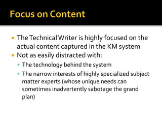    The Technical Writer is highly focused on the
    actual content captured in the KM system
   Not as easily distracted with:
     The technology behind the system
     The narrow interests of highly specialized subject
     matter experts (whose unique needs can
     sometimes inadvertently sabotage the grand
     plan)
 