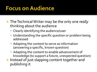    The Technical Writer may be the only one really
    thinking about the audience
     Clearly identifying the audience/user
     Understanding the specific question or problem being
      addressed
     Adapting the content to serve as information
      (answering a specific, known question)
     Adapting the content to enable advancement of
      knowledge (to support a future, unexpected question)
   Instead of just slapping content together and
    publishing it
 
