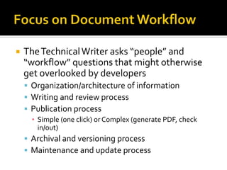    The Technical Writer asks “people” and
    “workflow” questions that might otherwise
    get overlooked by developers
     Organization/architecture of information
     Writing and review process
     Publication process
      ▪ Simple (one click) or Complex (generate PDF, check
        in/out)
     Archival and versioning process
     Maintenance and update process
 